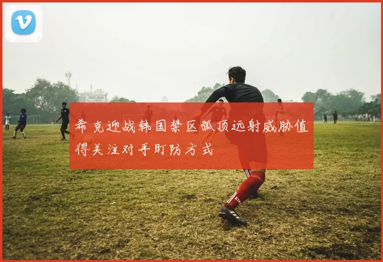 希克迎战韩国禁区弧顶远射威胁值得关注对手盯防方式