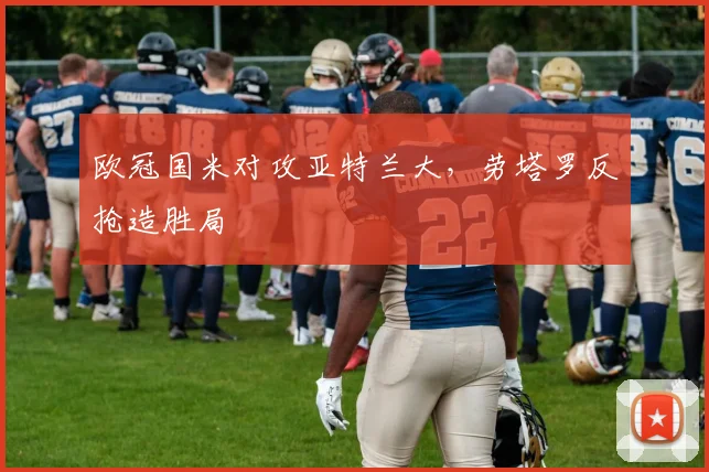 欧冠国米对攻亚特兰大，劳塔罗反抢造胜局