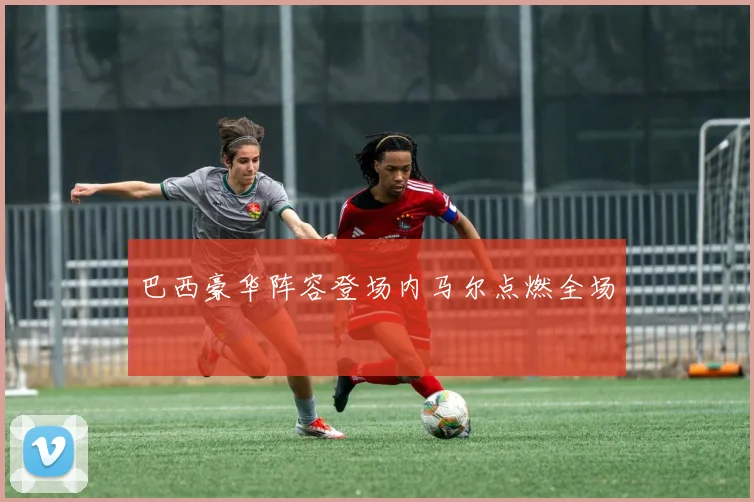 巴西豪华阵容登场内马尔点燃全场