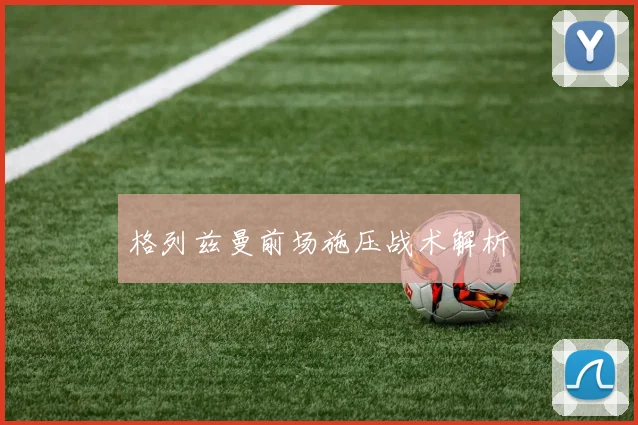 格列兹曼前场施压战术解析