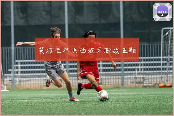 英格兰对决西班牙激战正酣