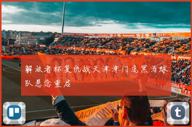 解放者杯复仇战天津津门虎黑马球队悬念重启
