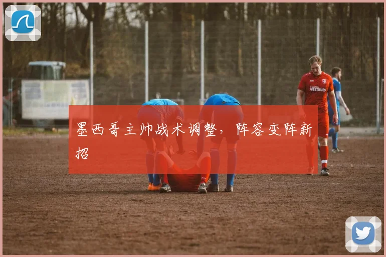 墨西哥主帅战术调整，阵容变阵新招