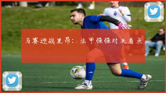 马赛迎战里昂：法甲强强对决看点