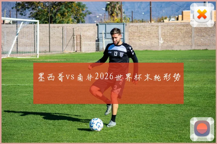 墨西哥vs南非2026世界杯末轮形势