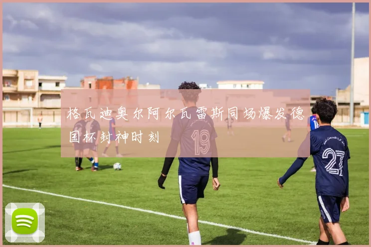 格瓦迪奥尔阿尔瓦雷斯同场爆发德国杯封神时刻