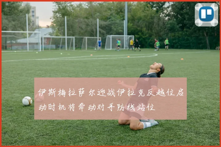 伊斯梅拉萨尔迎战伊拉克反越位启动时机将牵动对手防线站位