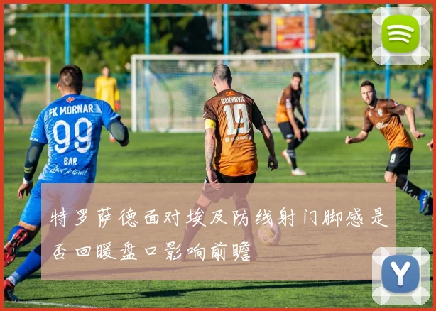 特罗萨德面对埃及防线射门脚感是否回暖盘口影响前瞻