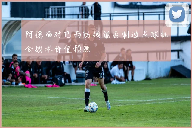 阿德面对巴西防线能否制造点球机会战术价值预测
