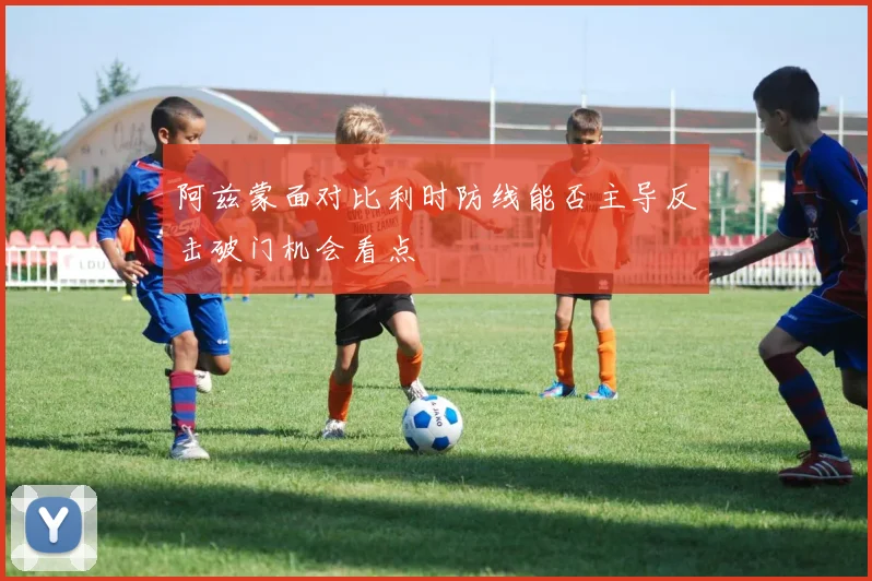 阿兹蒙面对比利时防线能否主导反击破门机会看点