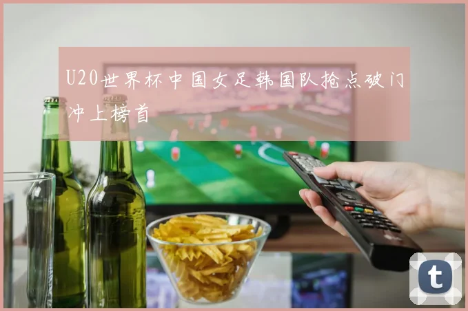 U20世界杯中国女足韩国队抢点破门冲上榜首