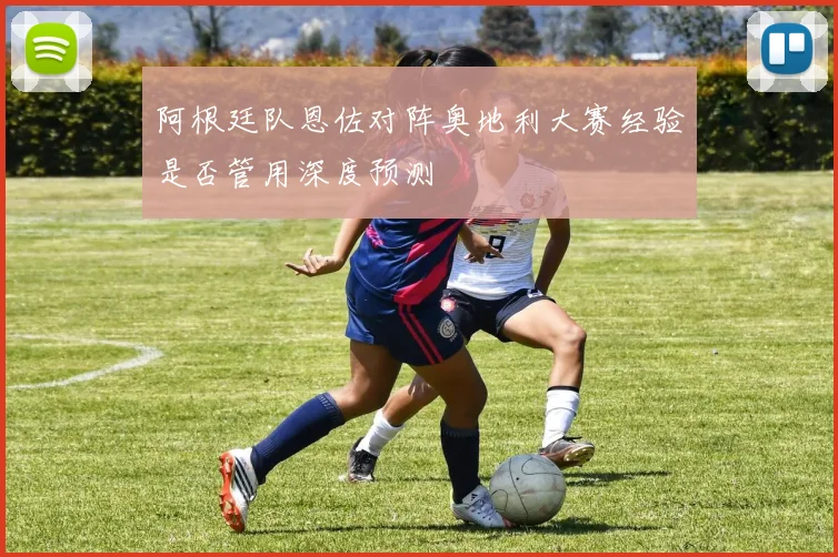 阿根廷队恩佐对阵奥地利大赛经验是否管用深度预测
