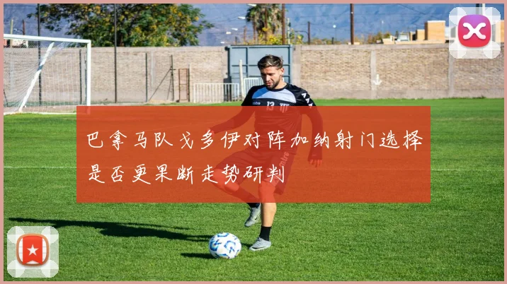 巴拿马队戈多伊对阵加纳射门选择是否更果断走势研判
