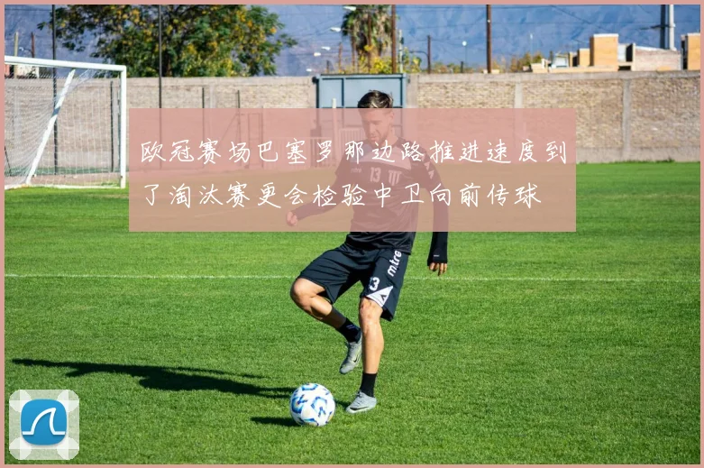 欧冠赛场巴塞罗那边路推进速度到了淘汰赛更会检验中卫向前传球