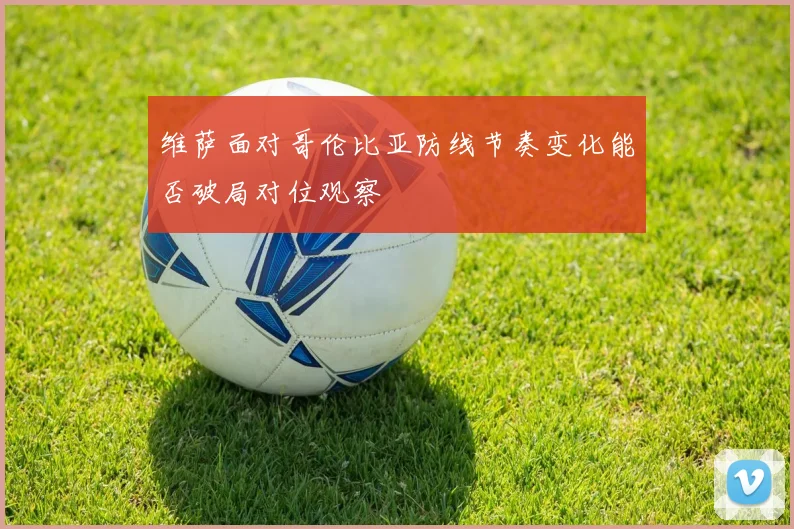 维萨面对哥伦比亚防线节奏变化能否破局对位观察