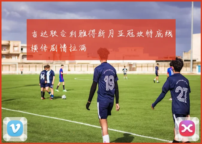 吉达联合利雅得新月亚冠坎特底线横传剧情拉满