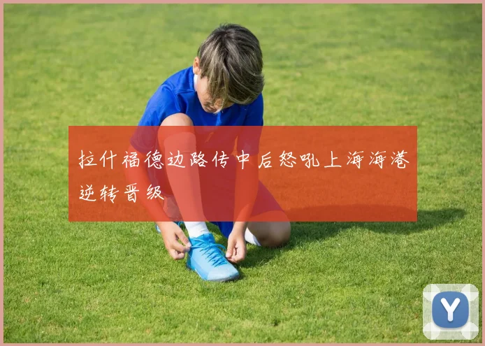 拉什福德边路传中后怒吼上海海港逆转晋级