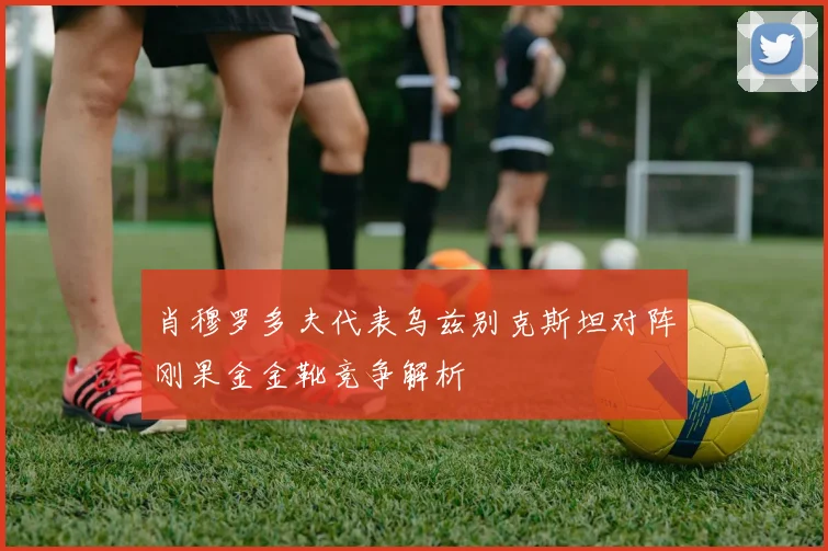肖穆罗多夫代表乌兹别克斯坦对阵刚果金金靴竞争解析