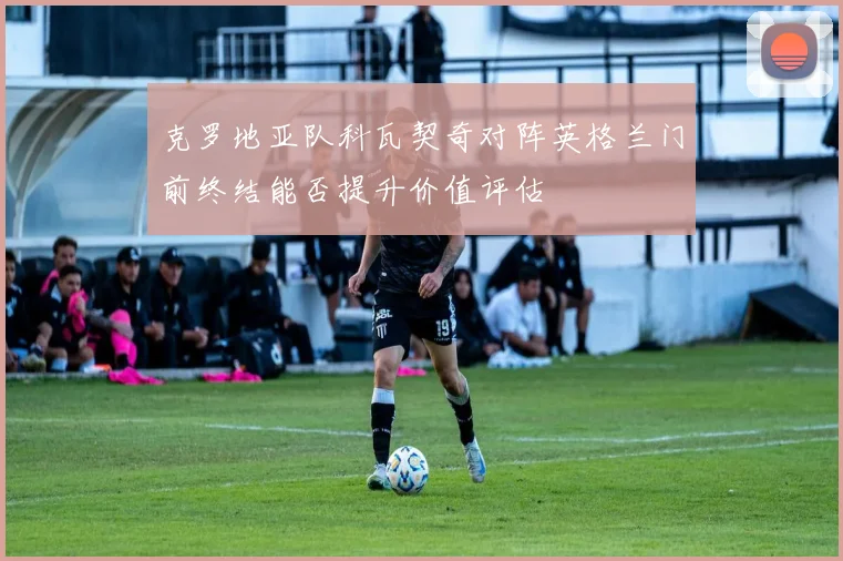 克罗地亚队科瓦契奇对阵英格兰门前终结能否提升价值评估