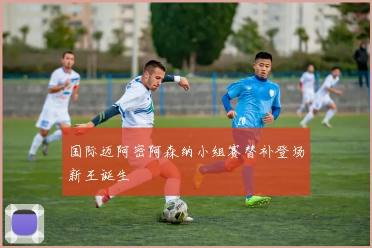 国际迈阿密阿森纳小组赛替补登场新王诞生