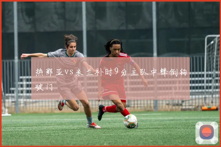 热那亚vs米兰补时9分主队中锋倒钩破门