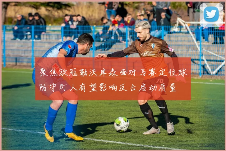 聚焦欧冠勒沃库森面对马赛定位球防守盯人有望影响反击启动质量