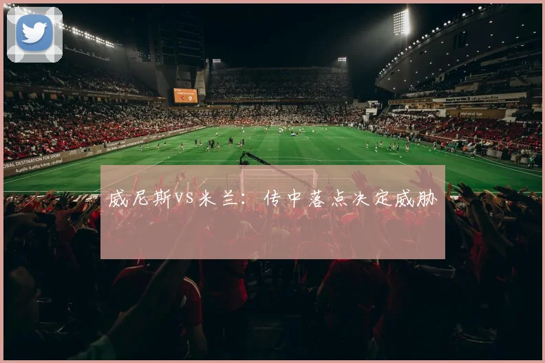 威尼斯vs米兰：传中落点决定威胁