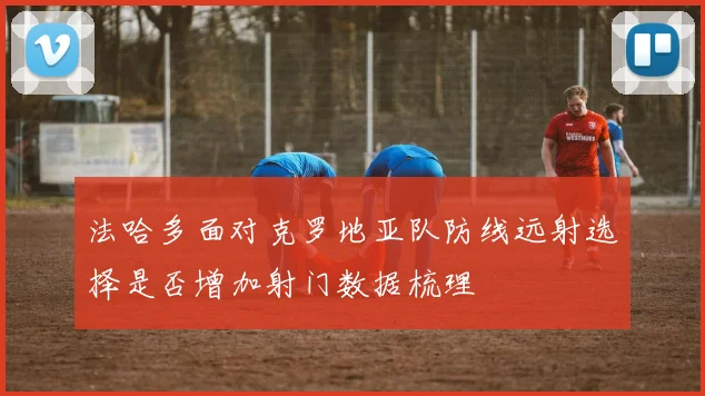 法哈多面对克罗地亚队防线远射选择是否增加射门数据梳理