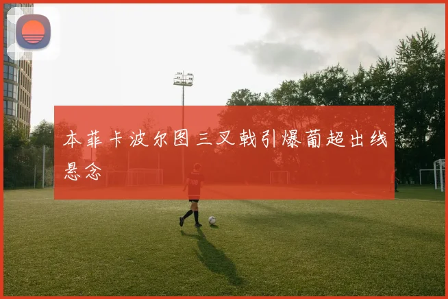 本菲卡波尔图三叉戟引爆葡超出线悬念