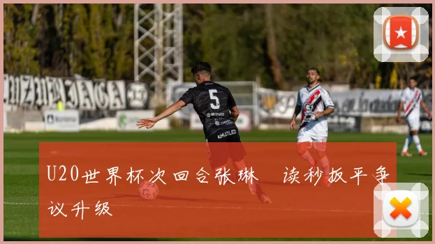 U20世界杯次回合张琳芃读秒扳平争议升级