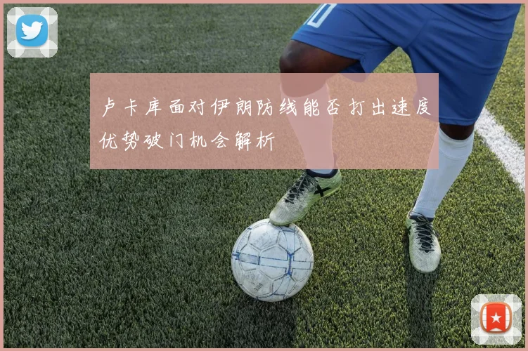 卢卡库面对伊朗防线能否打出速度优势破门机会解析