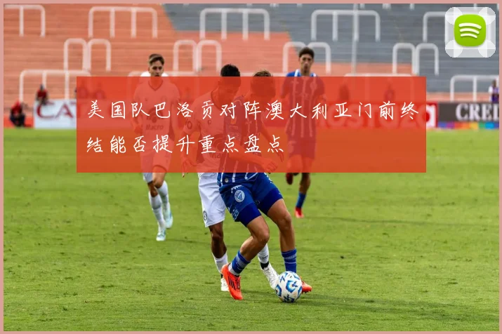 美国队巴洛贡对阵澳大利亚门前终结能否提升重点盘点