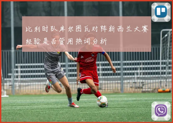 比利时队库尔图瓦对阵新西兰大赛经验是否管用热词分析