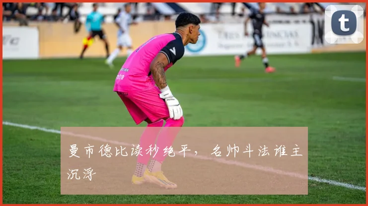 曼市德比读秒绝平，名帅斗法谁主沉浮