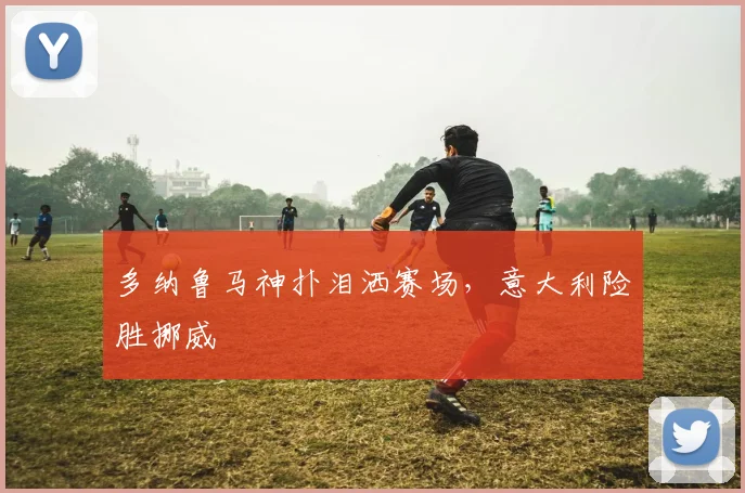 多纳鲁马神扑泪洒赛场，意大利险胜挪威