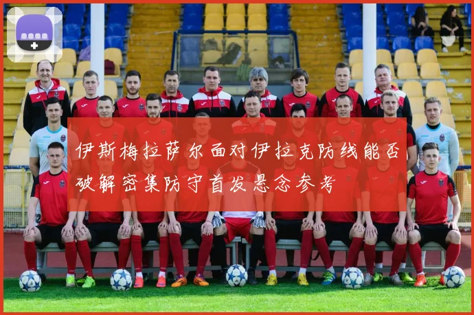 伊斯梅拉萨尔面对伊拉克防线能否破解密集防守首发悬念参考