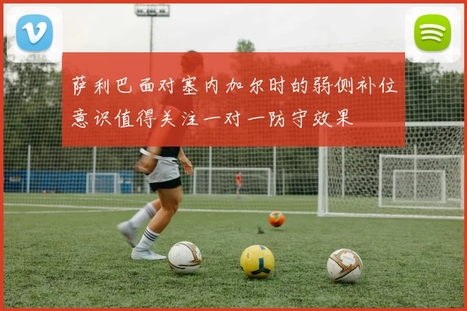萨利巴面对塞内加尔时的弱侧补位意识值得关注一对一防守效果