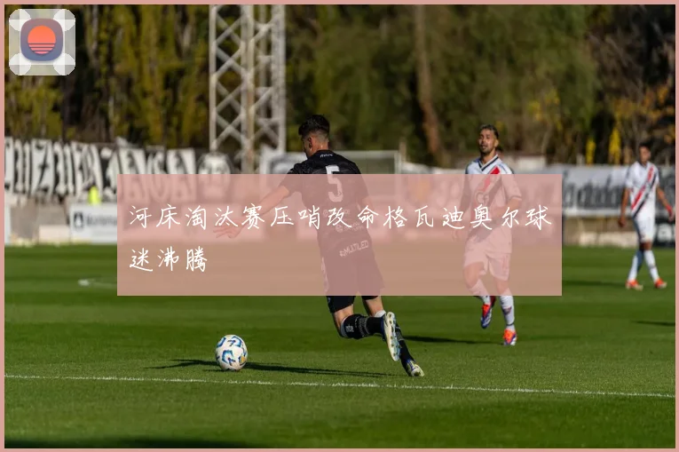 河床淘汰赛压哨改命格瓦迪奥尔球迷沸腾