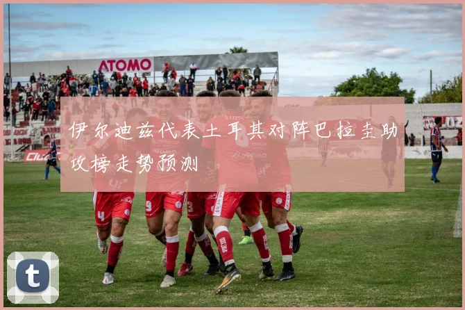 伊尔迪兹代表土耳其对阵巴拉圭助攻榜走势预测