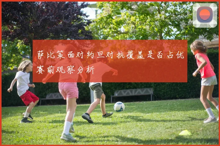 萨比策面对约旦对抗覆盖是否占优赛前观察分析